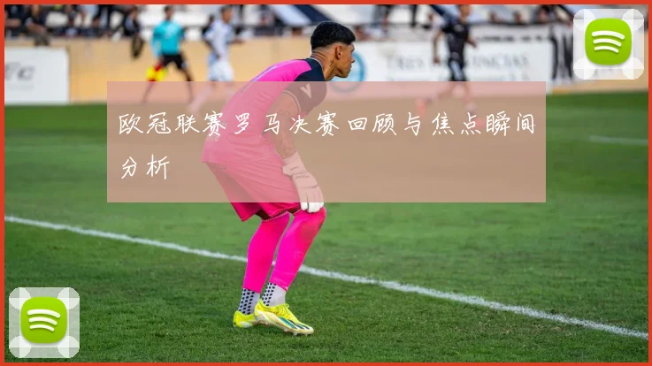 欧冠联赛罗马决赛回顾与焦点瞬间分析